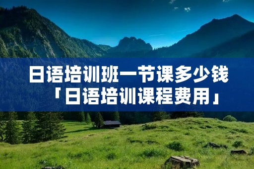 日语培训班一节课多少钱「日语培训课程费用」
