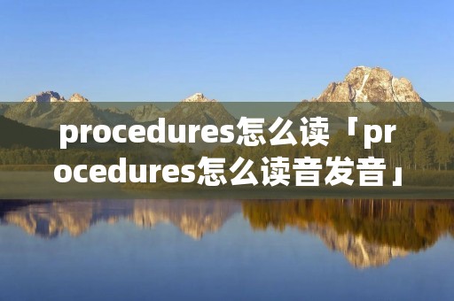 procedures怎么读「procedures怎么读音发音」 procedures怎么读「procedures怎么读音发音」