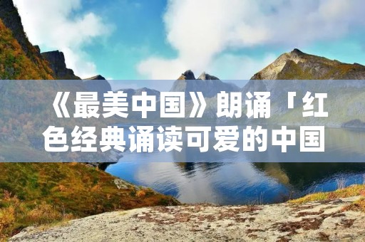 《最美中国》朗诵「红色经典诵读可爱的中国」
