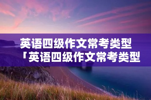 英语四级作文常考类型「英语四级作文常考类型及范文和翻译」 英语四级作文常考类型「英语四级作文常考类型及范文和翻译」
