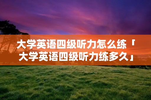 大学英语四级听力怎么练「大学英语四级听力练多久」 大学英语四级听力怎么练「大学英语四级听力练多久」
