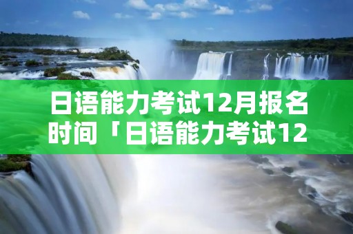 日语能力考试12月报名时间「日语能力考试12月报名时间2021」