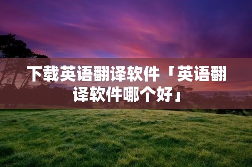 下载英语翻译软件「英语翻译软件哪个好」