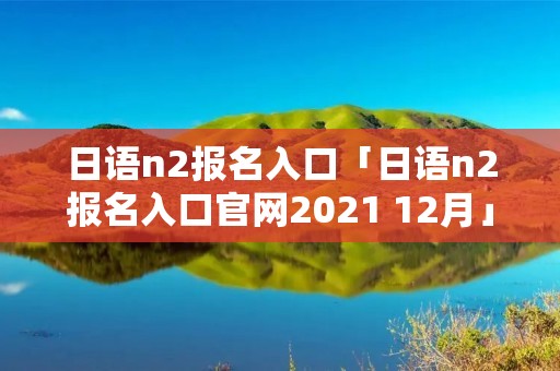 日语n2报名入口「日语n2报名入口官网2021 12月」 日语n2报名入口「日语n2报名入口官网2021 12月」
