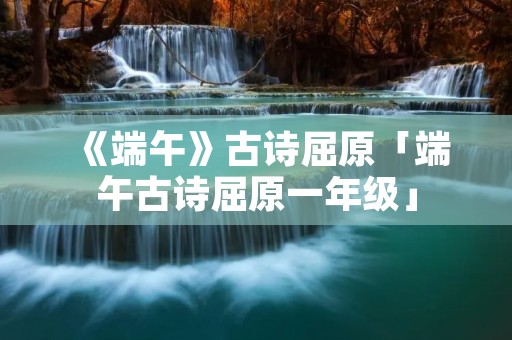 《端午》古诗屈原「端午古诗屈原一年级」
