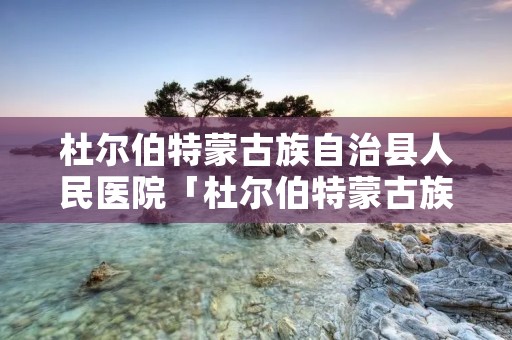 杜尔伯特蒙古族自治县人民医院「杜尔伯特蒙古族自治县人民医院地址」 杜尔伯特蒙古族自治县人民医院「杜尔伯特蒙古族自治县人民医院地址」