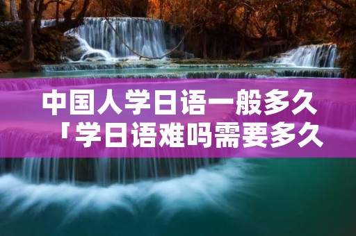 中国人学日语一般多久「学日语难吗需要多久」