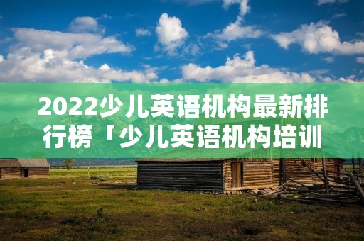 2022少儿英语机构最新排行榜「少儿英语机构培训机构排行榜」