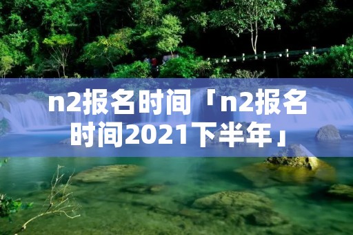 n2报名时间「n2报名时间2021下半年」