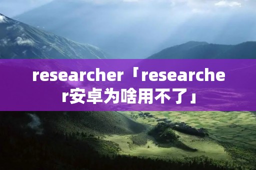 researcher「researcher安卓为啥用不了」