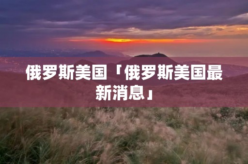 俄罗斯美国「俄罗斯美国最新消息」
