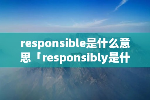 responsible是什么意思「responsibly是什么意思中文翻译」 responsible是什么意思「responsibly是什么意思中文翻译」