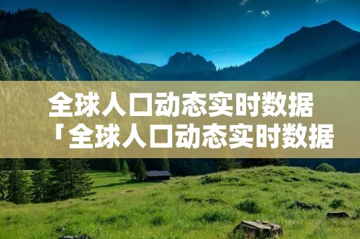 全球人口动态实时数据「全球人口动态实时数据查询」 全球人口动态实时数据「全球人口动态实时数据查询」