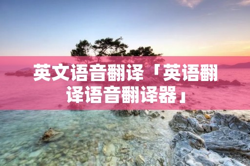 英文语音翻译「英语翻译语音翻译器」 英文语音翻译「英语翻译语音翻译器」