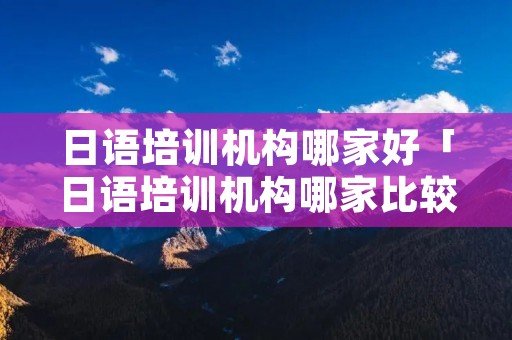 日语培训机构哪家好「日语培训机构哪家比较好」 日语培训机构哪家好「日语培训机构哪家比较好」