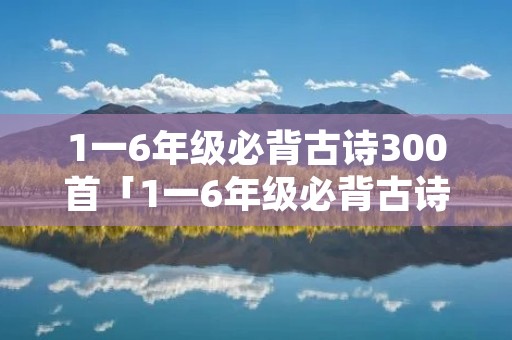 1一6年级必背古诗300首「1一6年级必背古诗300首目录」