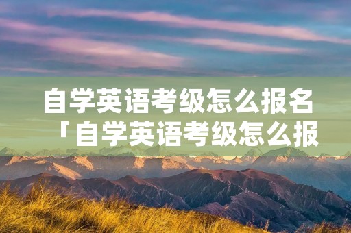 自学英语考级怎么报名「自学英语考级怎么报名的」