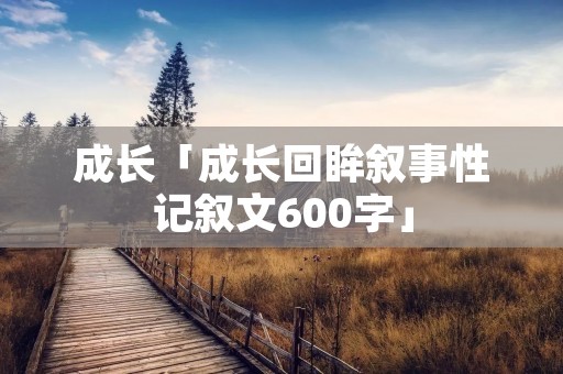 成长「成长回眸叙事性记叙文600字」