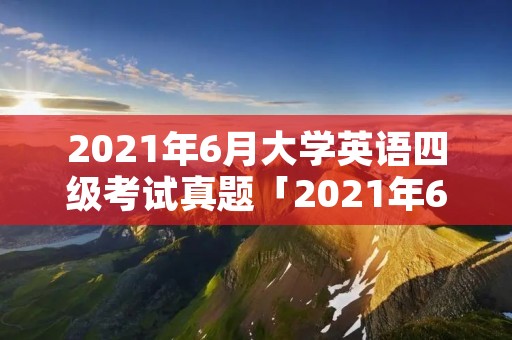 2021年6月大学英语四级考试真题「2021年6月大学英语四级考试真题第二套听力」