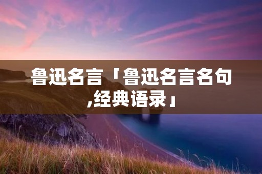 鲁迅名言「鲁迅名言名句,经典语录」 鲁迅名言「鲁迅名言名句,经典语录」