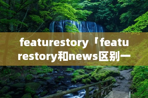featurestory「featurestory和news区别一般哪个长」
