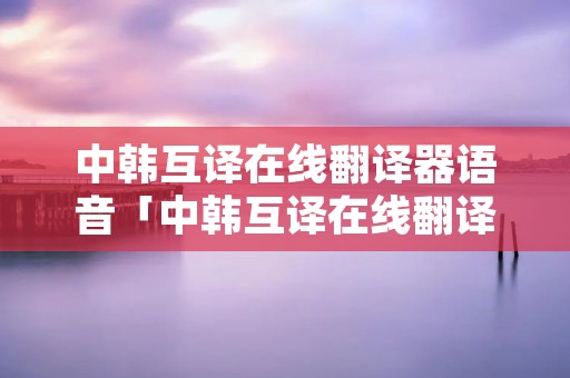 中韩互译在线翻译器语音「中韩互译在线翻译器下载」