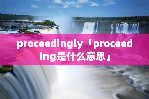 proceedingly「proceeding是什么意思」 proceedingly「proceeding是什么意思」