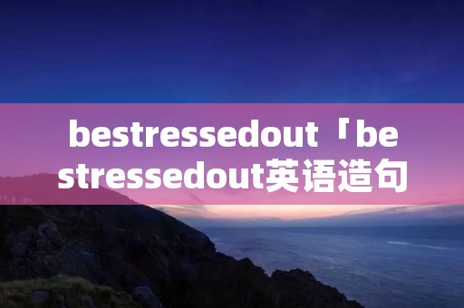 bestressedout「bestressedout英语造句」 bestressedout「bestressedout英语造句」