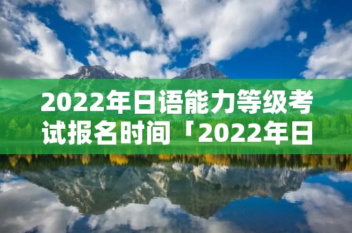 2022年日语能力等级考试报名时间「2022年日语能力等级考试报名时间表」