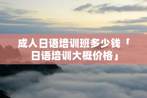 成人日语培训班多少钱「日语培训大概价格」