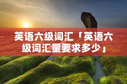 英语六级词汇「英语六级词汇量要求多少」