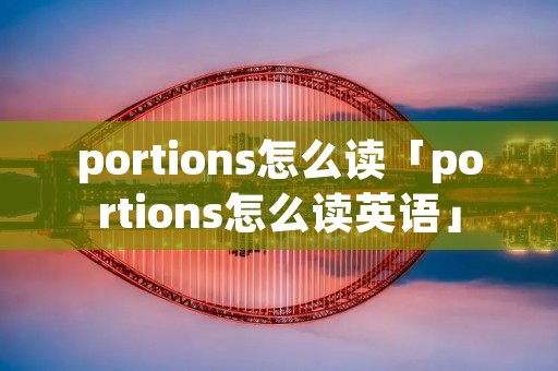 portions怎么读「portions怎么读英语」