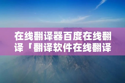 在线翻译器百度在线翻译「翻译软件在线翻译」