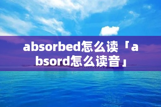 absorbed怎么读「absord怎么读音」 absorbed怎么读「absord怎么读音」