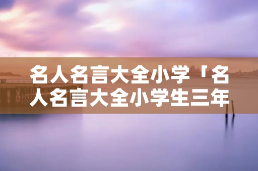 名人名言大全小学「名人名言大全小学生三年级」
