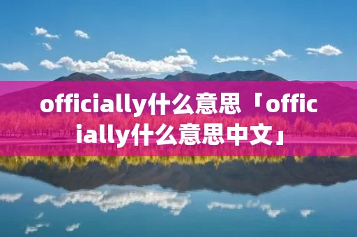 officially什么意思「officially什么意思中文」 officially什么意思「officially什么意思中文」