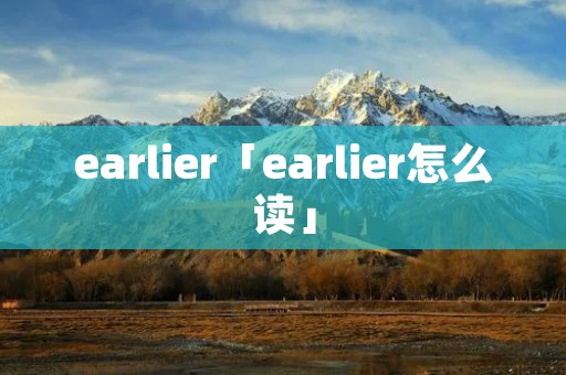earlier「earlier怎么读」 earlier「earlier怎么读」