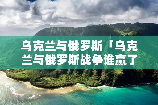 乌克兰与俄罗斯「乌克兰与俄罗斯战争谁赢了」 乌克兰与俄罗斯「乌克兰与俄罗斯战争谁赢了」