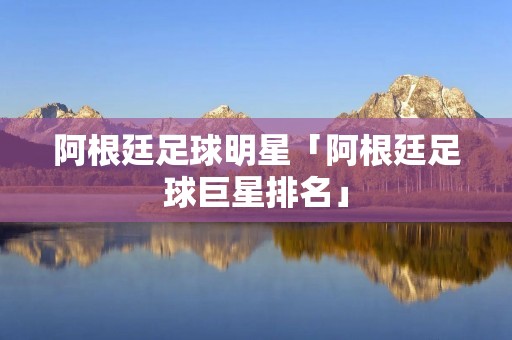 阿根廷足球明星「阿根廷足球巨星排名」