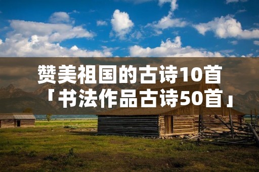 赞美祖国的古诗10首「书法作品古诗50首」