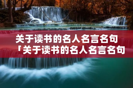 关于读书的名人名言名句「关于读书的名人名言名句简短」 关于读书的名人名言名句「关于读书的名人名言名句简短」
