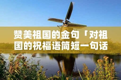 赞美祖国的金句「对祖国的祝福语简短一句话」