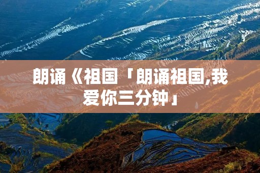 朗诵《祖国「朗诵祖国,我爱你三分钟」