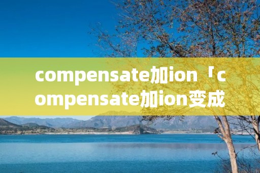 compensate加ion「compensate加ion变成什么」