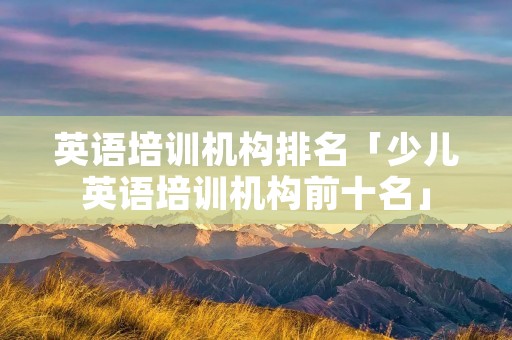 英语培训机构排名「少儿英语培训机构前十名」