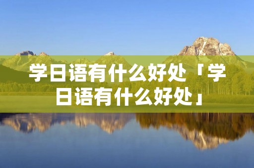 学日语有什么好处「学日语有什么好处」