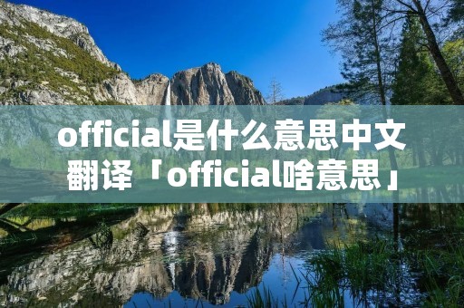 official是什么意思中文翻译「official啥意思」 official是什么意思中文翻译「official啥意思」