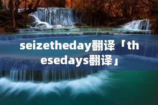 seizetheday翻译「thesedays翻译」 seizetheday翻译「thesedays翻译」