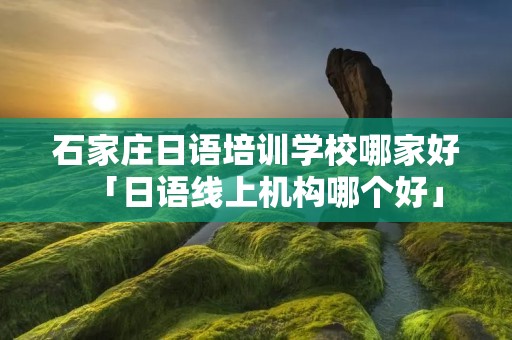 石家庄日语培训学校哪家好「日语线上机构哪个好」