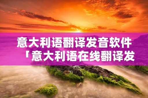意大利语翻译发音软件「意大利语在线翻译发音」 意大利语翻译发音软件「意大利语在线翻译发音」